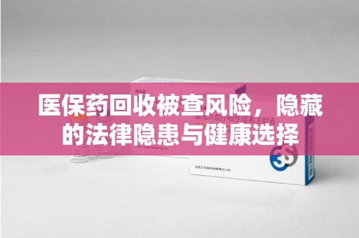 九江医保药回收被查风险，隐藏的法律隐患与健康选择