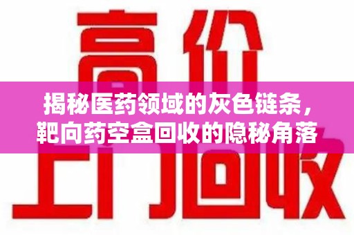 九江揭秘医药领域的灰色链条，靶向药空盒回收的隐秘角落