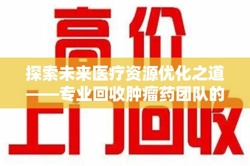 九江探索未来医疗资源优化之道——专业回收肿瘤药团队的崛起与使命
