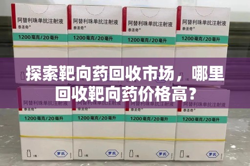 九江探索靶向药回收市场，哪里回收靶向药价格高？
