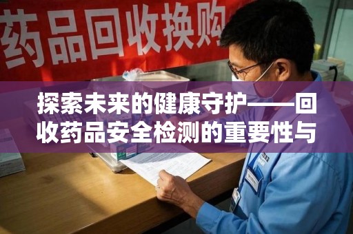 九江探索未来的健康守护——回收药品安全检测的重要性与挑战