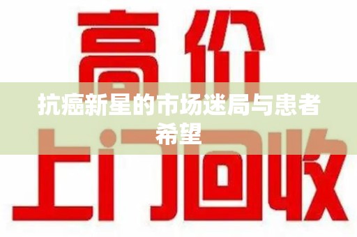 九江抗癌新星的市场迷局与患者希望