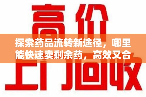 九江探索药品流转新途径，哪里能快速卖剩余药，高效又合规