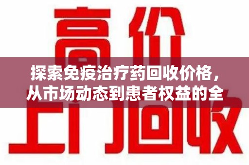 九江探索免疫治疗药回收价格，从市场动态到患者权益的全面解析