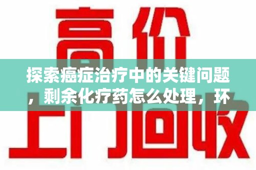 九江探索癌症治疗中的关键问题，剩余化疗药怎么处理，环保与健康的平衡之道