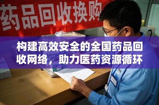 九江构建高效安全的全国药品回收网络，助力医药资源循环利用