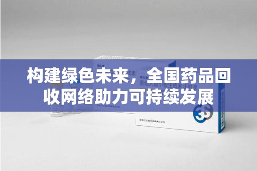 九江构建绿色未来，全国药品回收网络助力可持续发展