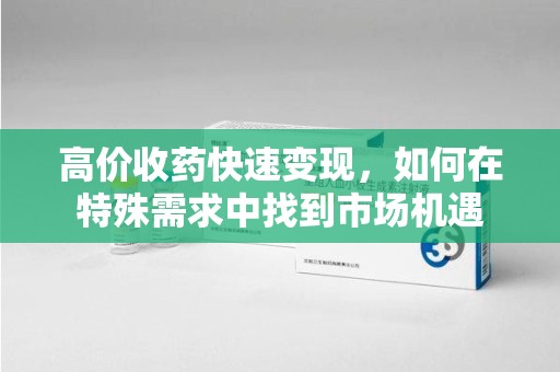 九江高价收药快速变现，如何在特殊需求中找到市场机遇