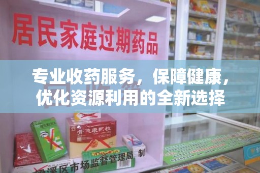 九江专业收药服务，保障健康，优化资源利用的全新选择