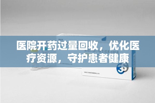 九江医院开药过量回收，优化医疗资源，守护患者健康