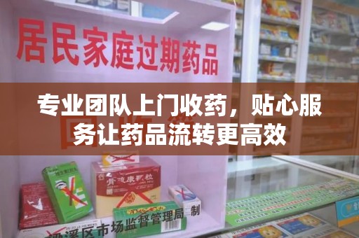 九江专业团队上门收药，贴心服务让药品流转更高效