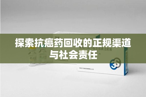 九江探索抗癌药回收的正规渠道与社会责任