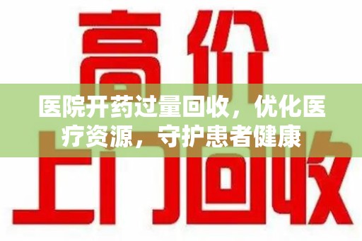 九江医院开药过量回收，优化医疗资源，守护患者健康