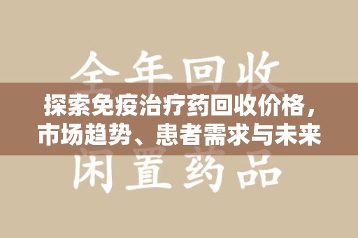 九江探索免疫治疗药回收价格，市场趋势、患者需求与未来发展