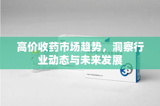 九江高价收药市场趋势，洞察行业动态与未来发展