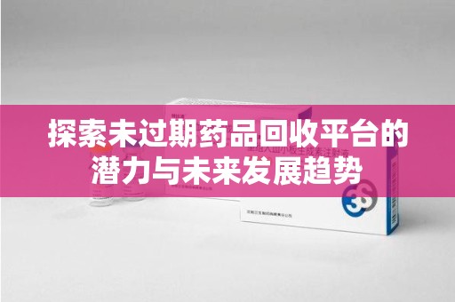 九江探索未过期药品回收平台的潜力与未来发展趋势